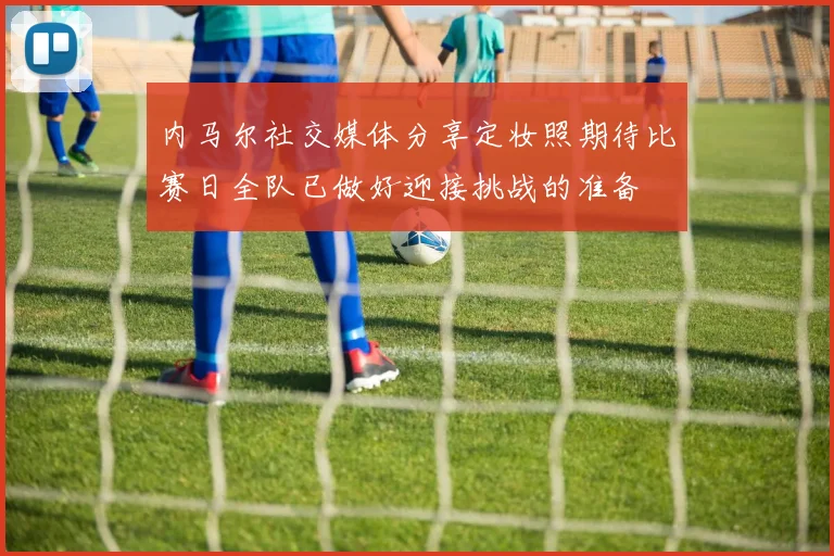 内马尔社交媒体分享定妆照期待比赛日全队已做好迎接挑战的准备