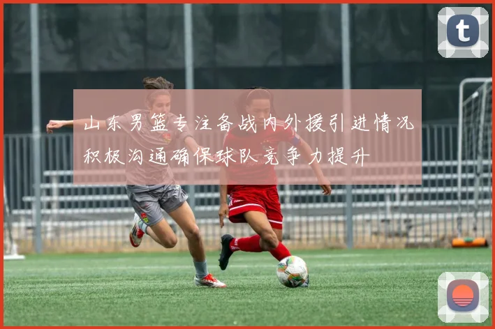 山东男篮专注备战内外援引进情况积极沟通确保球队竞争力提升