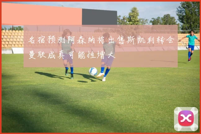 名宿预测阿森纳将出售斯凯利转会曼联成真可能性增大