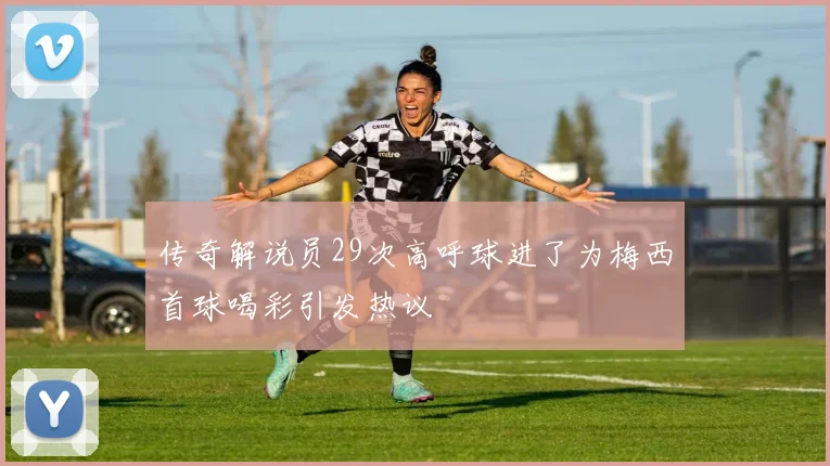 传奇解说员29次高呼球进了为梅西首球喝彩引发热议