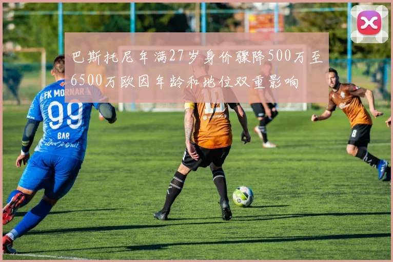 巴斯托尼年满27岁身价骤降500万至6500万欧因年龄和地位双重影响