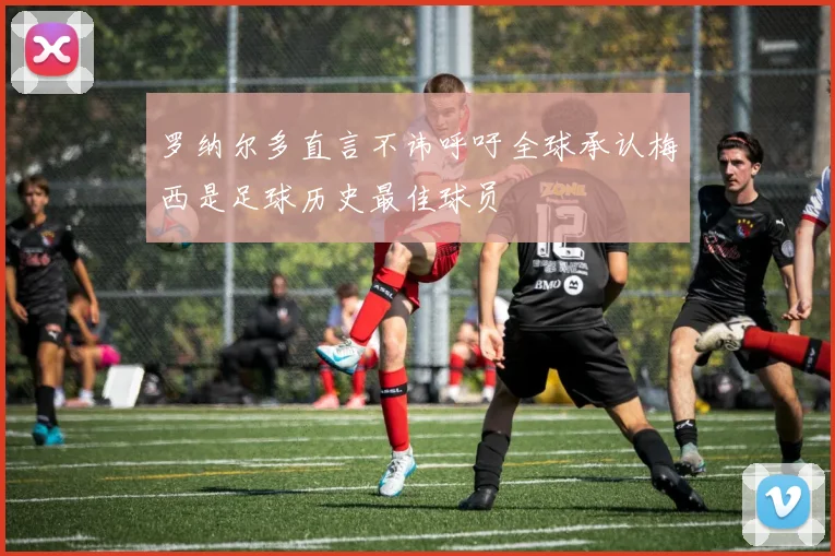 罗纳尔多直言不讳呼吁全球承认梅西是足球历史最佳球员