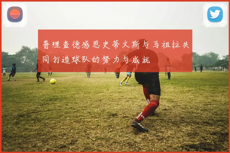 普理查德感恩史蒂文斯与马祖拉共同打造球队的努力与成就