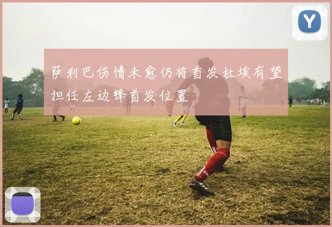 萨利巴伤情未愈仍将首发杜埃有望担任左边锋首发位置