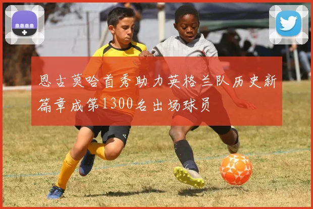 恩古莫哈首秀助力英格兰队历史新篇章成第1300名出场球员