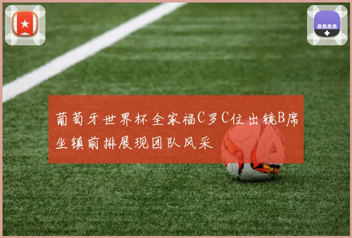 葡萄牙世界杯全家福C罗C位出镜B席坐镇前排展现团队风采
