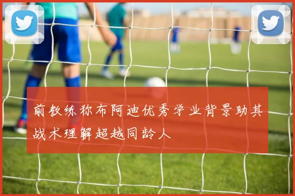 前教练称布阿迪优秀学业背景助其战术理解超越同龄人