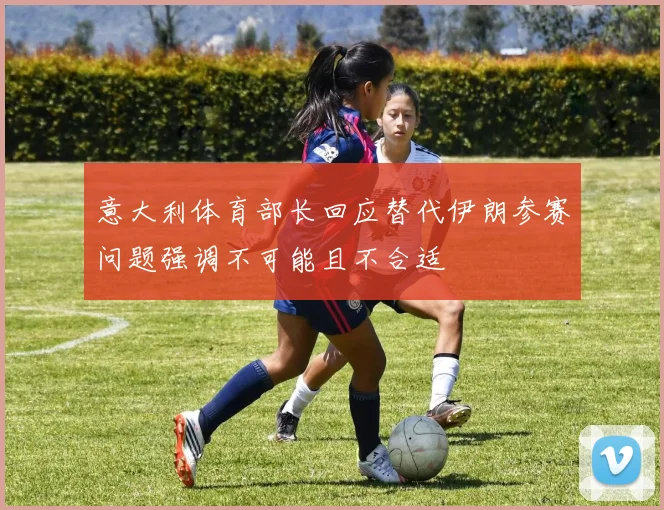 意大利体育部长回应替代伊朗参赛问题强调不可能且不合适