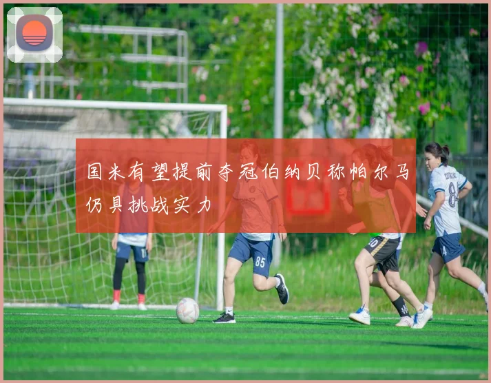 国米有望提前夺冠伯纳贝称帕尔马仍具挑战实力