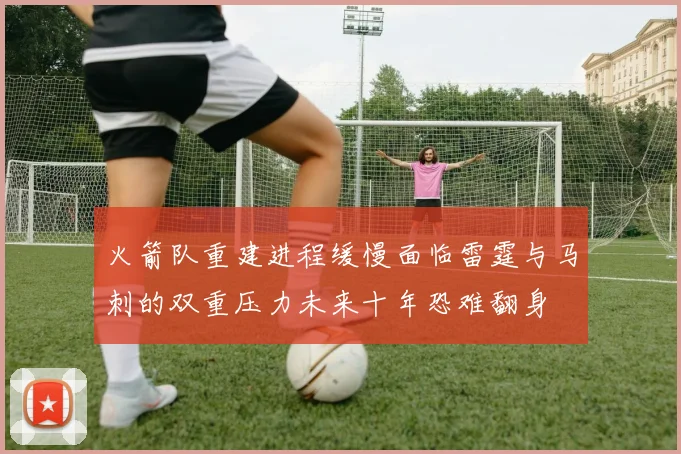 火箭队重建进程缓慢面临雷霆与马刺的双重压力未来十年恐难翻身