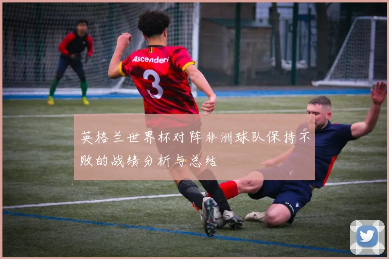 英格兰世界杯对阵非洲球队保持不败的战绩分析与总结