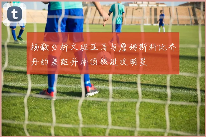 杨毅分析文班亚马与詹姆斯科比乔丹的差距并非顶级进攻明星
