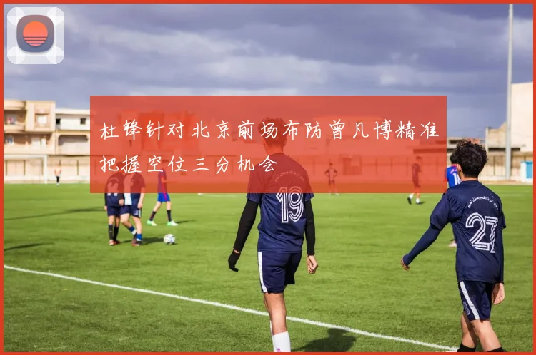 杜锋针对北京前场布防曾凡博精准把握空位三分机会