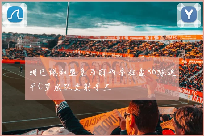 姆巴佩加盟皇马前两季狂轰86球追平C罗成队史射手王
