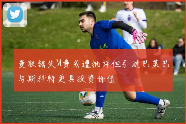曼联错失M费或遭批评但引进巴莱巴与斯科特更具投资价值