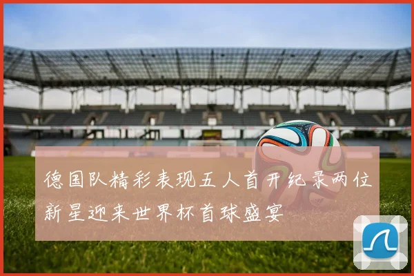 德国队精彩表现五人首开纪录两位新星迎来世界杯首球盛宴