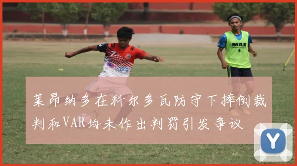莱昂纳多在科尔多瓦防守下摔倒裁判和VAR均未作出判罚引发争议