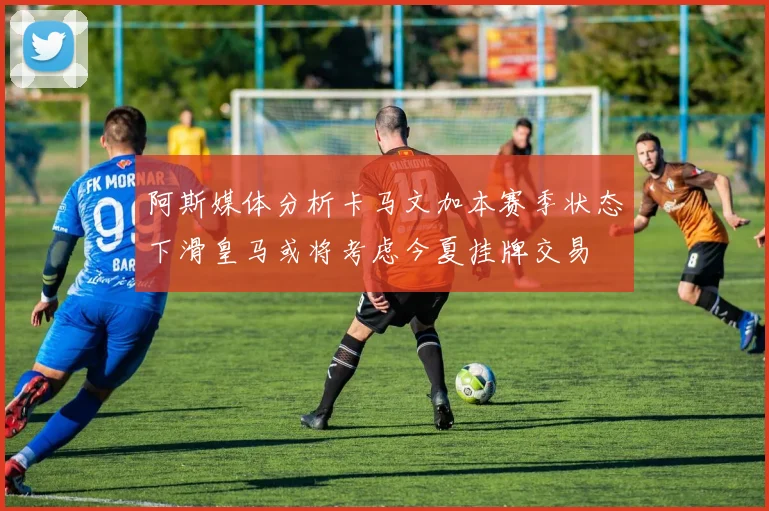 阿斯媒体分析卡马文加本赛季状态下滑皇马或将考虑今夏挂牌交易