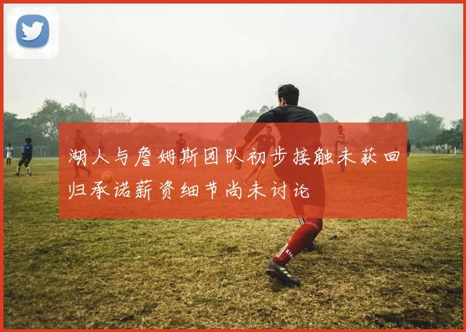 湖人与詹姆斯团队初步接触未获回归承诺薪资细节尚未讨论