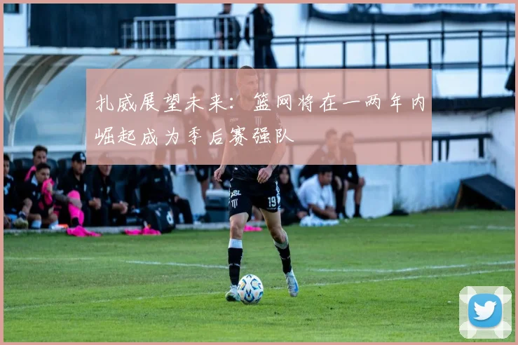 扎威展望未来：篮网将在一两年内崛起成为季后赛强队