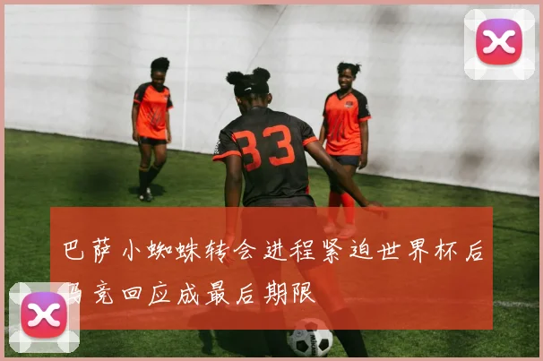 巴萨小蜘蛛转会进程紧迫世界杯后马竞回应成最后期限