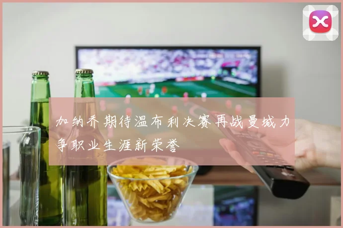 加纳乔期待温布利决赛再战曼城力争职业生涯新荣誉