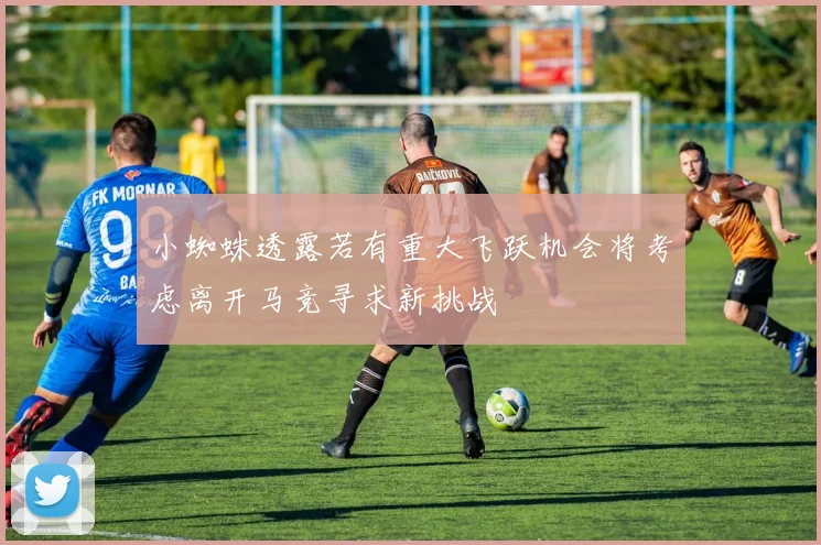 小蜘蛛透露若有重大飞跃机会将考虑离开马竞寻求新挑战