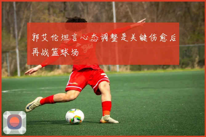 郭艾伦坦言心态调整是关键伤愈后再战篮球场